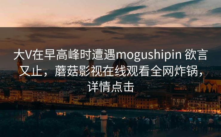 大V在早高峰时遭遇mogushipin 欲言又止,蘑菇影视在线观看全网炸锅,详情点击 大V在早高峰时遭遇mogushipin 欲言又止,蘑菇影视在线观看全网炸锅,详情点击