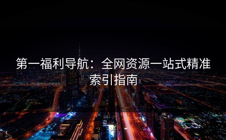 第一福利导航:全网资源一站式精准索引指南 第一福利导航:全网资源一站式精准索引指南