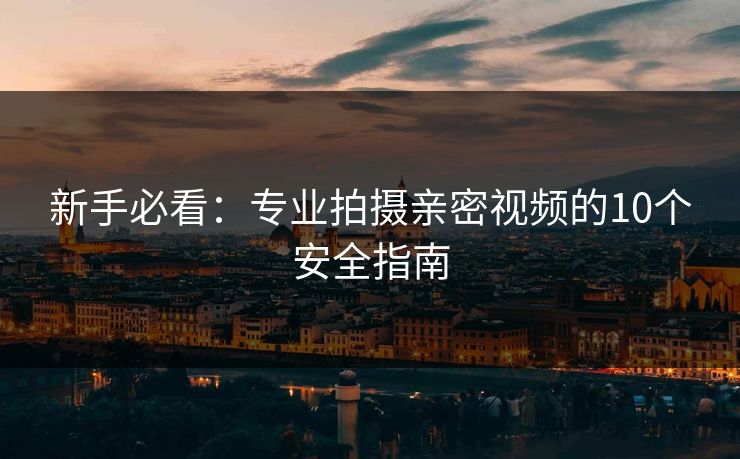 新手必看:专业拍摄亲密视频的10个安全指南 新手必看:专业拍摄亲密视频的10个安全指南