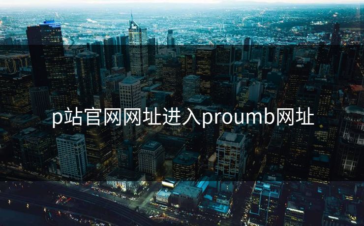 p站官网网址进入proumb网址 p站官网网址进入proumb网址