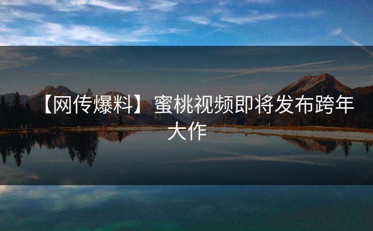 【网传爆料】蜜桃视频即将发布跨年大作 【网传爆料】蜜桃视频即将发布跨年大作