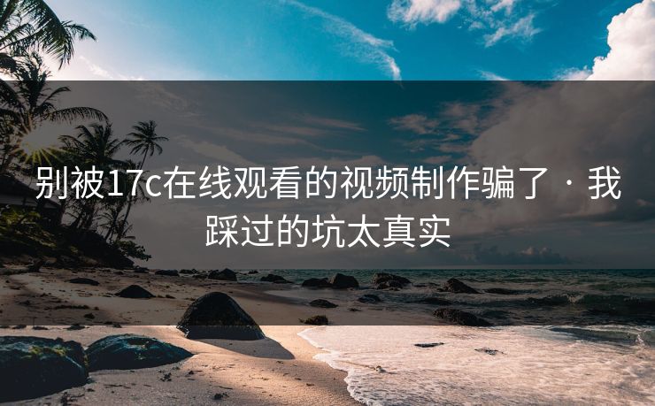 别被17c在线观看的视频制作骗了 · 我踩过的坑太真实