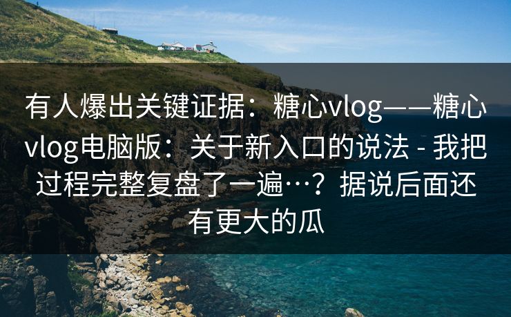 有人爆出关键证据：糖心vlog——糖心vlog电脑版：关于新入口的说法 - 我把过程完整复盘了一遍…？据说后面还有更大的瓜