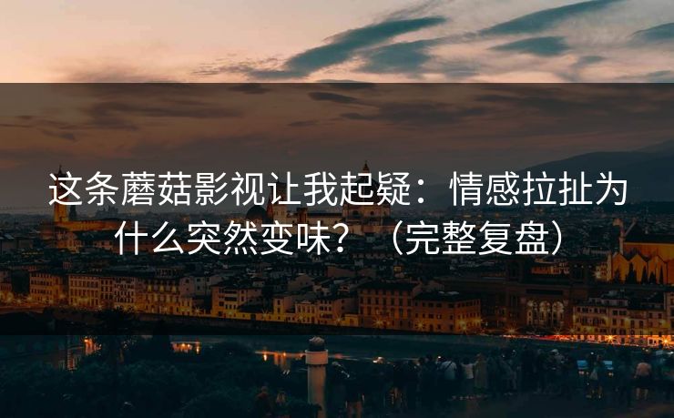 这条蘑菇影视让我起疑：情感拉扯为什么突然变味？（完整复盘）