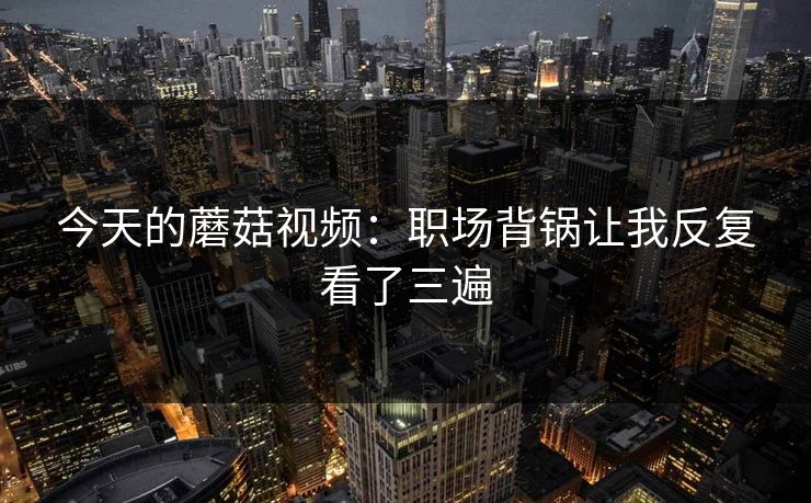 今天的蘑菇视频：职场背锅让我反复看了三遍