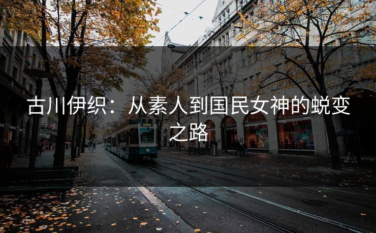 古川伊织：从素人到国民女神的蜕变之路